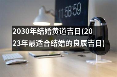 <h3>2030年结婚黄道吉日(2025年最适合结婚的良辰吉日)