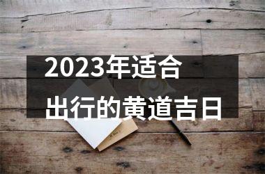<h3>2023年适合出行的黄道吉日