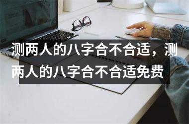 测两人的八字合不合适，测两人的八字合不合适免费