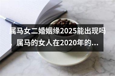 <h3>属马女二婚姻缘2025能出现吗，属马的女人在2020年的婚姻怎么样