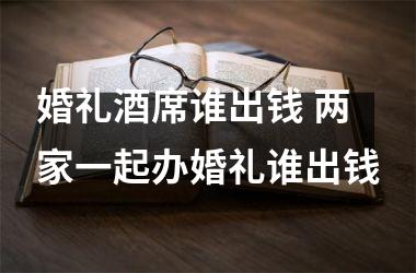 婚礼酒席谁出钱 两家一起办婚礼谁出钱