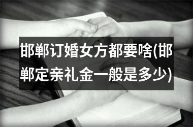 <h3>邯郸订婚女方都要啥(邯郸定亲礼金一般是多少)