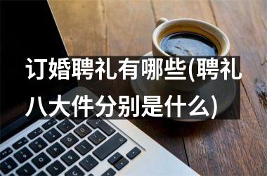 <h3>订婚聘礼有哪些(聘礼八大件分别是什么)