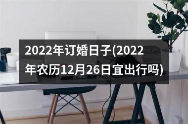 <h3>2022年订婚日子(2022年农历12月26日宜出行吗)