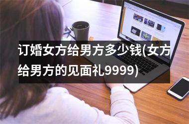 <h3>订婚女方给男方多少钱(女方给男方的见面礼9999)