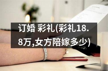 <h3>订婚 彩礼(彩礼18.8万,女方陪嫁多少)