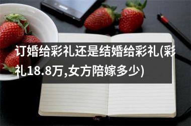 <h3>订婚给彩礼还是结婚给彩礼(彩礼18.8万,女方陪嫁多少)