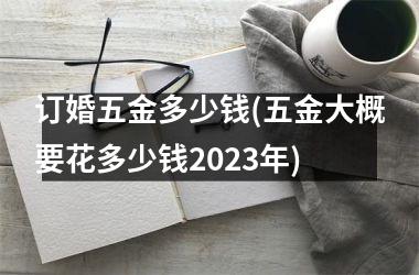 <h3>订婚五金多少钱(五金大概要花多少钱2025年)