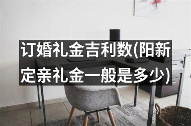 <h3>订婚礼金吉利数(阳新定亲礼金一般是多少)