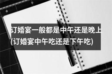 <h3>订婚宴一般都是中午还是晚上(订婚宴中午吃还是下午吃)