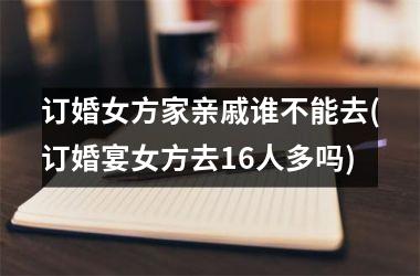 订婚女方家亲戚谁不能去(订婚宴女方去16人多吗)