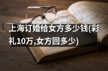 上海订婚给女方多少钱(彩礼10万,女方回多少)