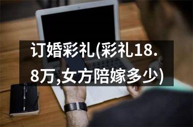 订婚彩礼(彩礼18.8万,女方陪嫁多少)