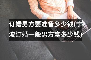 <h3>订婚男方要准备多少钱(宁波订婚一般男方拿多少钱)