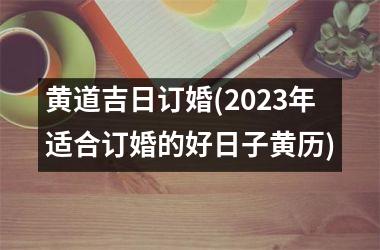 黄道吉日订婚(2023年适合订婚的好日子黄历)