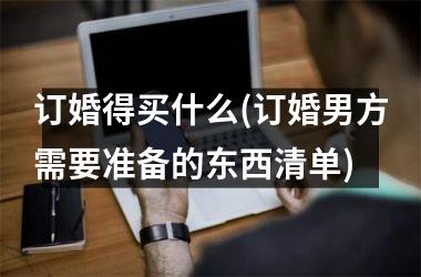 <h3>订婚得买什么(订婚男方需要准备的东西清单)