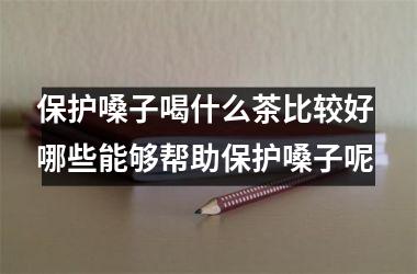 保护嗓子喝什么茶比较好 哪些能够帮助保护嗓子呢