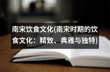 南宋饮食文化(南宋时期的饮食文化：精致、典雅与独特)