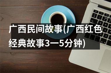 广西民间故事(广西红色经典故事3一5分钟)