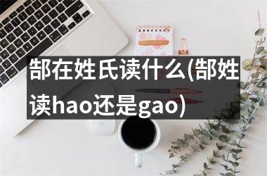 <h3>郜在姓氏读什么(郜姓读hao还是gao)