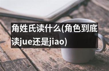 角姓氏读什么(角色到底读jue还是jiao)