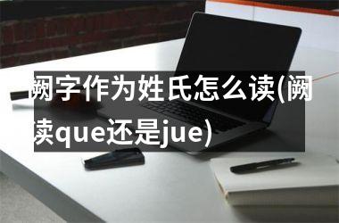 阙字作为姓氏怎么读(阙读que还是jue)