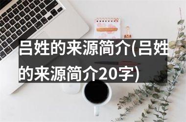 <h3>吕姓的来源简介(吕姓的来源简介20字)