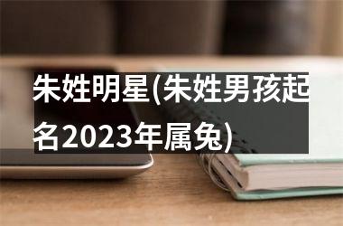 <h3>朱姓明星(朱姓男孩起名2025年属兔)