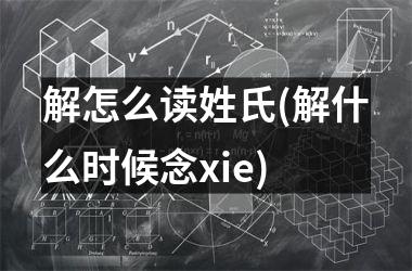 <h3>解怎么读姓氏(解什么时候念xie)