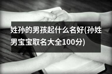 <h3>姓孙的男孩起什么名好(孙姓男宝宝取名大全100分)