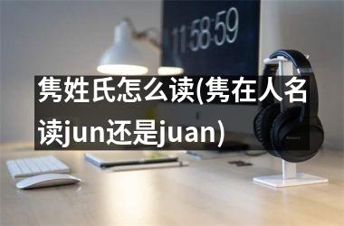 隽姓氏怎么读(隽在人名读jun还是juan)