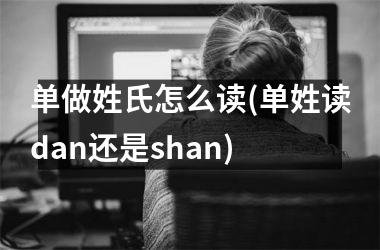 单做姓氏怎么读(单姓读dan还是shan)