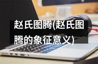 <h3>赵氏图腾(赵氏图腾的象征意义)