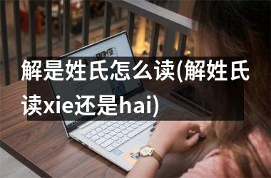 解是姓氏怎么读(解姓氏读xie还是hai)