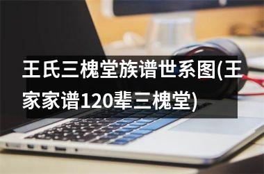 王氏三槐堂族谱世系图(王家家谱120辈三槐堂)