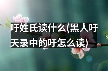 <h3>吁姓氏读什么(黑人吁天录中的吁怎么读)