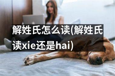 解姓氏怎么读(解姓氏读xie还是hai)