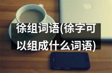 <h3>徐组词语(徐字可以组成什么词语)