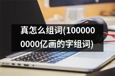 真怎么组词(1000000000亿画的字组词)