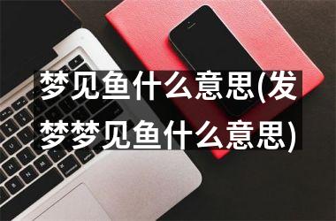 <h3>梦见鱼什么意思(发梦梦见鱼什么意思)