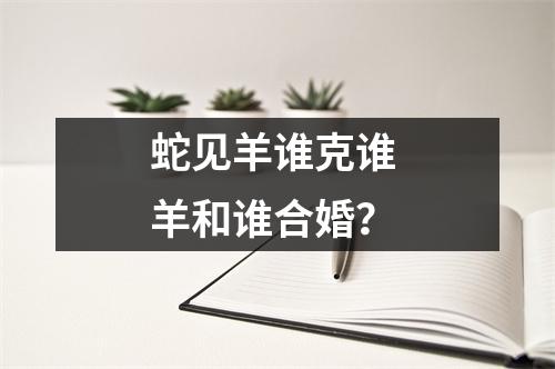 蛇见羊谁克谁羊和谁合婚？