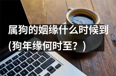 <h3>属狗的姻缘什么时候到(狗年缘何时至？)