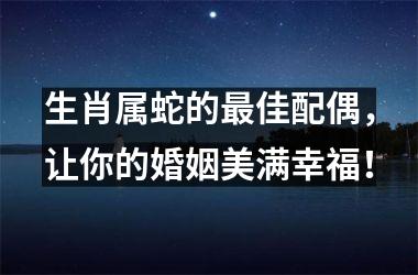 <h3>生肖属蛇的佳配偶，让你的婚姻美满幸福！