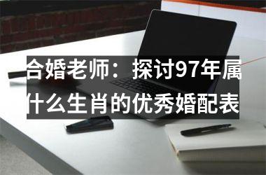 <h3>合婚老师：探讨97年属什么生肖的优秀婚配表