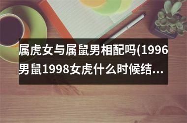 <h3>属虎女与属鼠男相配吗(1996男鼠1998女虎什么时候结婚好)