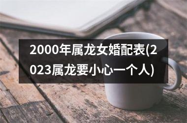 2000年属龙女婚配表(2023属龙要小心一个人)
