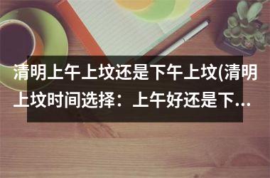 <h3>清明上午上坟还是下午上坟(清明上坟时间选择：上午好还是下午好？)