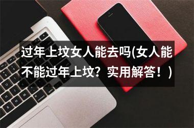 过年上坟女人能去吗(女人能不能过年上坟？实用解答！)