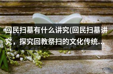 <h3>回民扫墓有什么讲究(回民扫墓讲究，探究回教祭扫的文化传统)