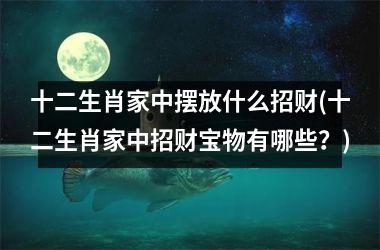 十二生肖家中摆放什么招财(十二生肖家中招财宝物有哪些？)